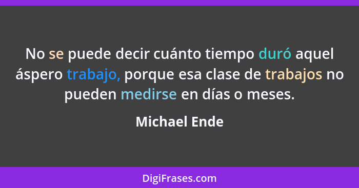 No se puede decir cuánto tiempo duró aquel áspero trabajo, porque esa clase de trabajos no pueden medirse en días o meses.... - Michael Ende