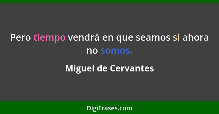 Pero tiempo vendrá en que seamos si ahora no somos.... - Miguel de Cervantes