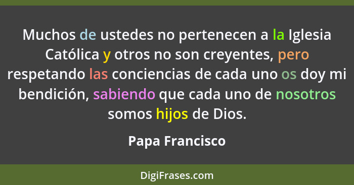 Muchos de ustedes no pertenecen a la Iglesia Católica y otros no son creyentes, pero respetando las conciencias de cada uno os doy mi... - Papa Francisco