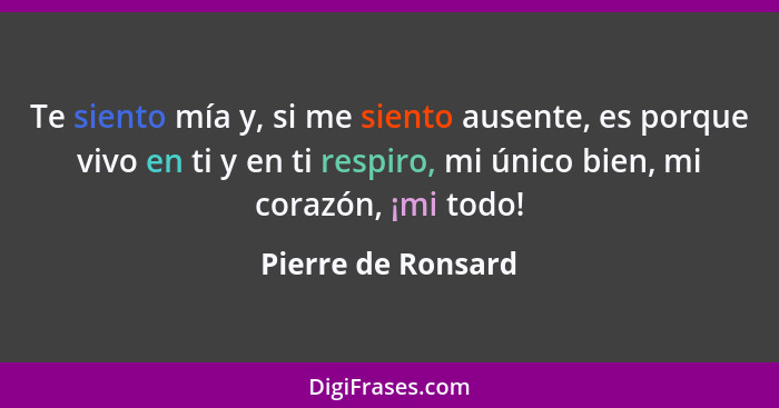 Te siento mía y, si me siento ausente, es porque vivo en ti y en ti respiro, mi único bien, mi corazón, ¡mi todo!... - Pierre de Ronsard