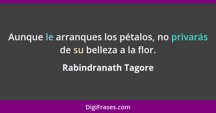 Aunque le arranques los pétalos, no privarás de su belleza a la flor.... - Rabindranath Tagore