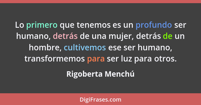 Lo primero que tenemos es un profundo ser humano, detrás de una mujer, detrás de un hombre, cultivemos ese ser humano, transformemo... - Rigoberta Menchú