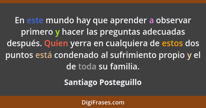 En este mundo hay que aprender a observar primero y hacer las preguntas adecuadas después. Quien yerra en cualquiera de estos d... - Santiago Posteguillo