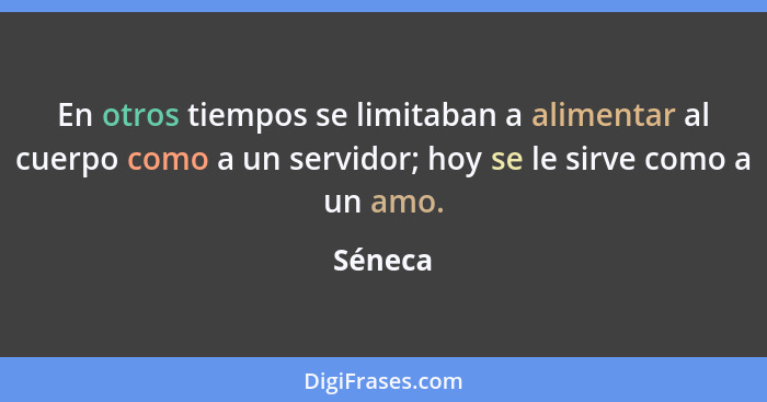 En otros tiempos se limitaban a alimentar al cuerpo como a un servidor; hoy se le sirve como a un amo.... - Séneca