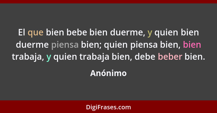 El que bien bebe bien duerme, y quien bien duerme piensa bien; quien piensa bien, bien trabaja, y quien trabaja bien, debe beber bien.... - Anónimo