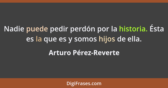 Nadie puede pedir perdón por la historia. Ésta es la que es y somos hijos de ella.... - Arturo Pérez-Reverte