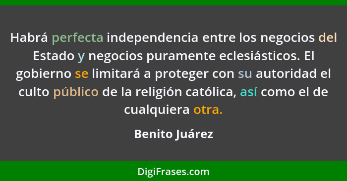 Habrá perfecta independencia entre los negocios del Estado y negocios puramente eclesiásticos. El gobierno se limitará a proteger con... - Benito Juárez