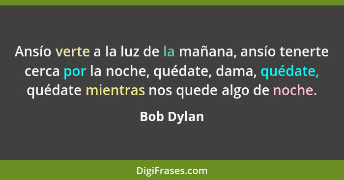 Ansío verte a la luz de la mañana, ansío tenerte cerca por la noche, quédate, dama, quédate, quédate mientras nos quede algo de noche.... - Bob Dylan