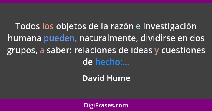 Todos los objetos de la razón e investigación humana pueden, naturalmente, dividirse en dos grupos, a saber: relaciones de ideas y cuesti... - David Hume