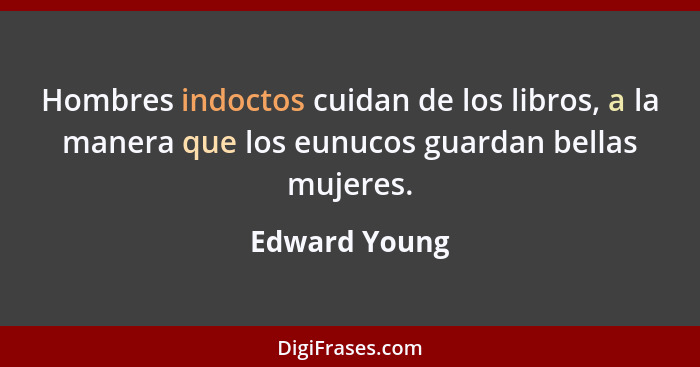 Hombres indoctos cuidan de los libros, a la manera que los eunucos guardan bellas mujeres.... - Edward Young