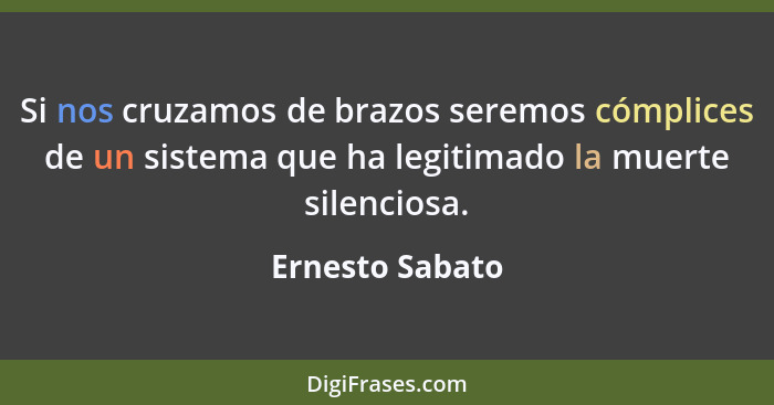 Si nos cruzamos de brazos seremos cómplices de un sistema que ha legitimado la muerte silenciosa.... - Ernesto Sabato