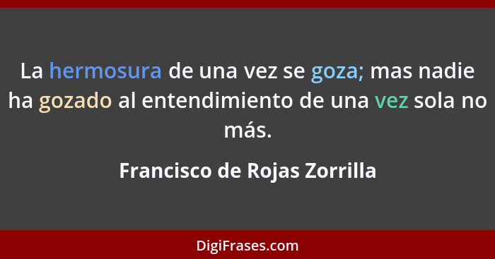 La hermosura de una vez se goza; mas nadie ha gozado al entendimiento de una vez sola no más.... - Francisco de Rojas Zorrilla