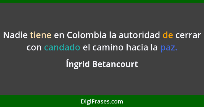 Nadie tiene en Colombia la autoridad de cerrar con candado el camino hacia la paz.... - Íngrid Betancourt