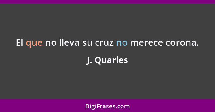 El que no lleva su cruz no merece corona.... - J. Quarles