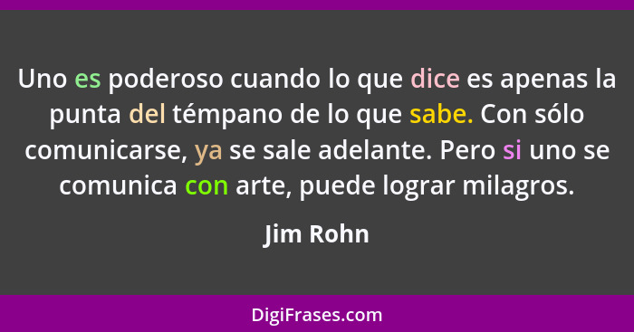 Uno es poderoso cuando lo que dice es apenas la punta del témpano de lo que sabe. Con sólo comunicarse, ya se sale adelante. Pero si uno se... - Jim Rohn