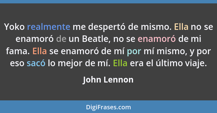 Yoko realmente me despertó de mismo. Ella no se enamoró de un Beatle, no se enamoró de mi fama. Ella se enamoró de mí por mí mismo, y po... - John Lennon