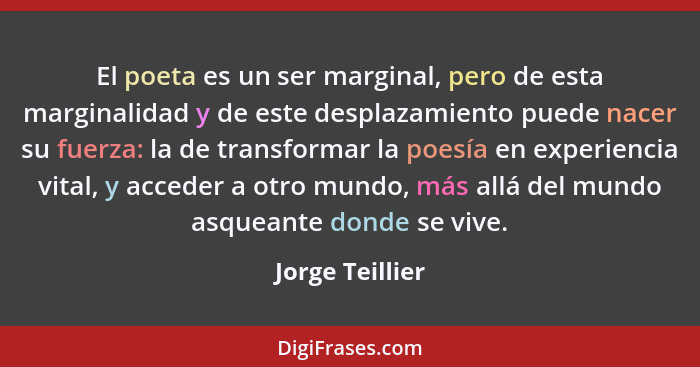 El poeta es un ser marginal, pero de esta marginalidad y de este desplazamiento puede nacer su fuerza: la de transformar la poesía en... - Jorge Teillier