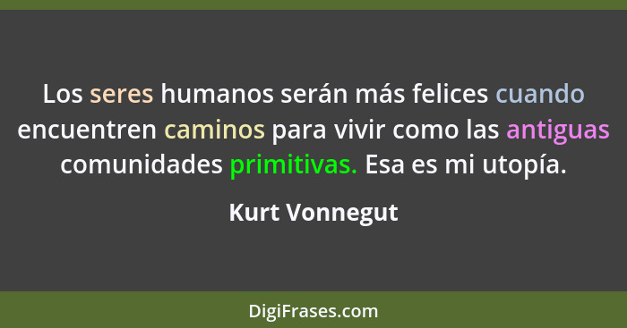 Los seres humanos serán más felices cuando encuentren caminos para vivir como las antiguas comunidades primitivas. Esa es mi utopía.... - Kurt Vonnegut