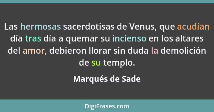 Las hermosas sacerdotisas de Venus, que acudían día tras día a quemar su incienso en los altares del amor, debieron llorar sin duda... - Marqués de Sade