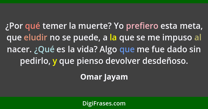 ¿Por qué temer la muerte? Yo prefiero esta meta, que eludir no se puede, a la que se me impuso al nacer. ¿Qué es la vida? Algo que me fue... - Omar Jayam