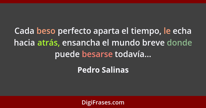 Cada beso perfecto aparta el tiempo, le echa hacia atrás, ensancha el mundo breve donde puede besarse todavía...... - Pedro Salinas