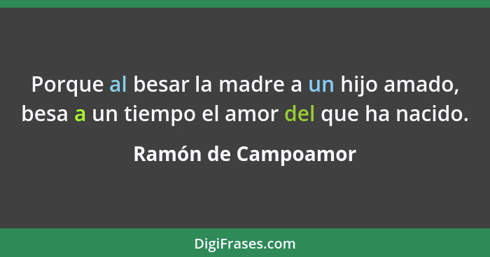 Porque al besar la madre a un hijo amado, besa a un tiempo el amor del que ha nacido.... - Ramón de Campoamor