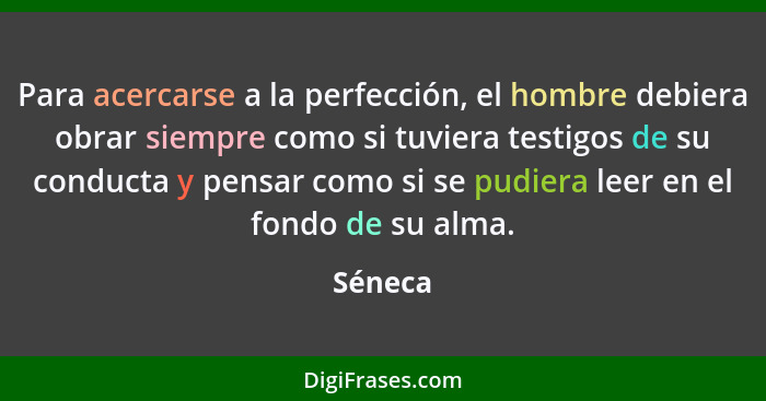 Para acercarse a la perfección, el hombre debiera obrar siempre como si tuviera testigos de su conducta y pensar como si se pudiera leer en e... - Séneca