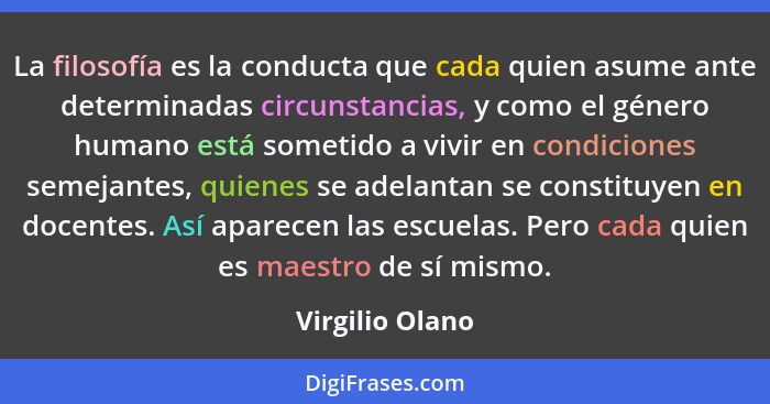 La filosofía es la conducta que cada quien asume ante determinadas circunstancias, y como el género humano está sometido a vivir en c... - Virgilio Olano