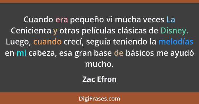 Cuando era pequeño vi mucha veces La Cenicienta y otras películas clásicas de Disney. Luego, cuando crecí, seguía teniendo la melodías en... - Zac Efron