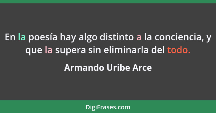 En la poesía hay algo distinto a la conciencia, y que la supera sin eliminarla del todo.... - Armando Uribe Arce
