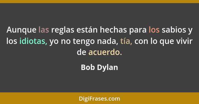 Aunque las reglas están hechas para los sabios y los idiotas, yo no tengo nada, tía, con lo que vivir de acuerdo.... - Bob Dylan