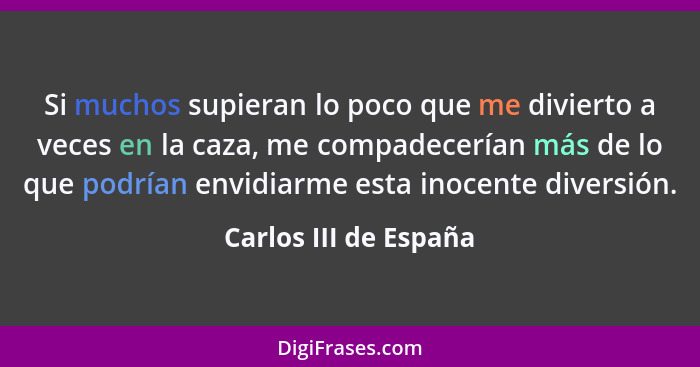 Si muchos supieran lo poco que me divierto a veces en la caza, me compadecerían más de lo que podrían envidiarme esta inocente... - Carlos III de España