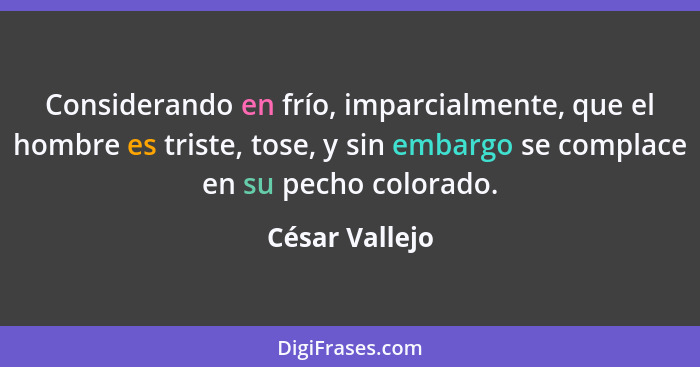 Considerando en frío, imparcialmente, que el hombre es triste, tose, y sin embargo se complace en su pecho colorado.... - César Vallejo