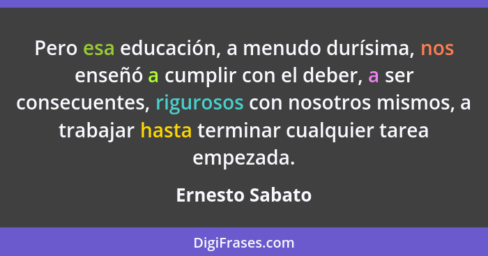 Pero esa educación, a menudo durísima, nos enseñó a cumplir con el deber, a ser consecuentes, rigurosos con nosotros mismos, a trabaj... - Ernesto Sabato