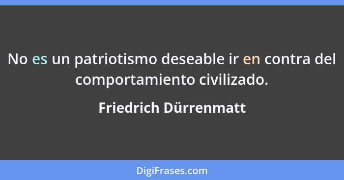 No es un patriotismo deseable ir en contra del comportamiento civilizado.... - Friedrich Dürrenmatt