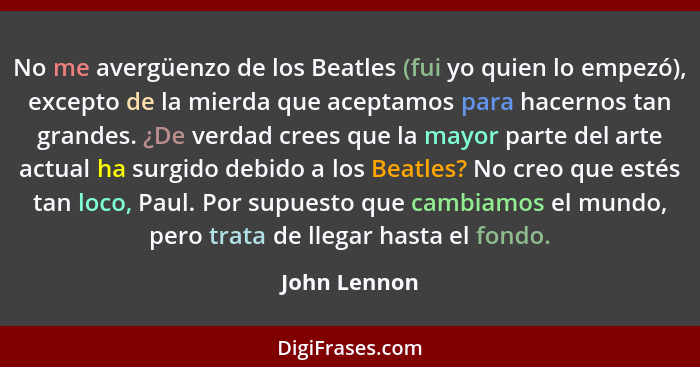 No me avergüenzo de los Beatles (fui yo quien lo empezó), excepto de la mierda que aceptamos para hacernos tan grandes. ¿De verdad crees... - John Lennon