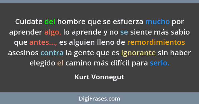 Cuídate del hombre que se esfuerza mucho por aprender algo, lo aprende y no se siente más sabio que antes..., es alguien lleno de remo... - Kurt Vonnegut