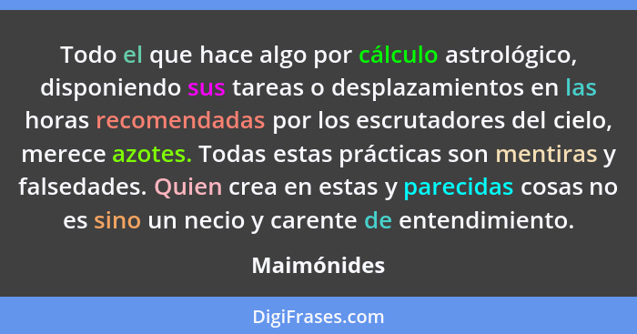 Todo el que hace algo por cálculo astrológico, disponiendo sus tareas o desplazamientos en las horas recomendadas por los escrutadores de... - Maimónides