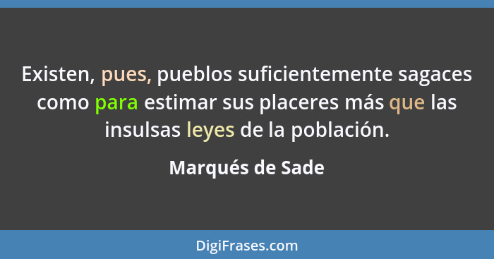 Existen, pues, pueblos suficientemente sagaces como para estimar sus placeres más que las insulsas leyes de la población.... - Marqués de Sade