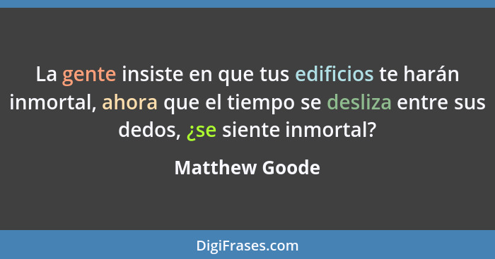 La gente insiste en que tus edificios te harán inmortal, ahora que el tiempo se desliza entre sus dedos, ¿se siente inmortal?... - Matthew Goode