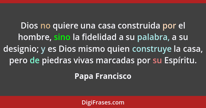 Dios no quiere una casa construida por el hombre, sino la fidelidad a su palabra, a su designio; y es Dios mismo quien construye la c... - Papa Francisco