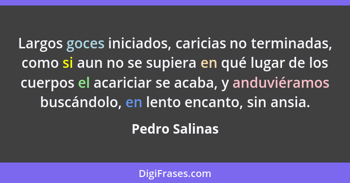 Largos goces iniciados, caricias no terminadas, como si aun no se supiera en qué lugar de los cuerpos el acariciar se acaba, y anduvié... - Pedro Salinas