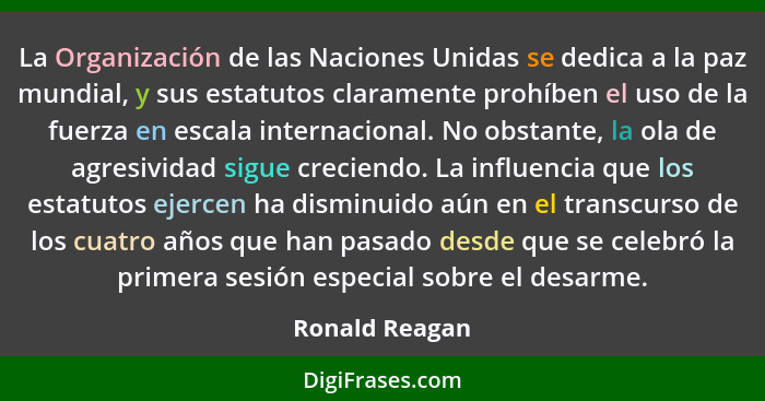 La Organización de las Naciones Unidas se dedica a la paz mundial, y sus estatutos claramente prohíben el uso de la fuerza en escala i... - Ronald Reagan