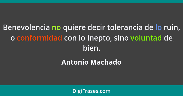 Benevolencia no quiere decir tolerancia de lo ruin, o conformidad con lo inepto, sino voluntad de bien.... - Antonio Machado