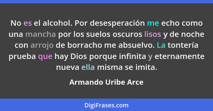 No es el alcohol. Por desesperación me echo como una mancha por los suelos oscuros lisos y de noche con arrojo de borracho me abs... - Armando Uribe Arce