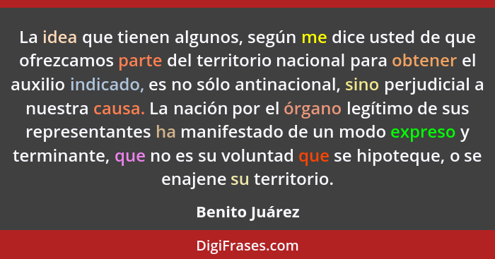 La idea que tienen algunos, según me dice usted de que ofrezcamos parte del territorio nacional para obtener el auxilio indicado, es n... - Benito Juárez