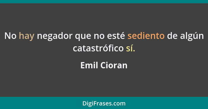 No hay negador que no esté sediento de algún catastrófico sí.... - Emil Cioran