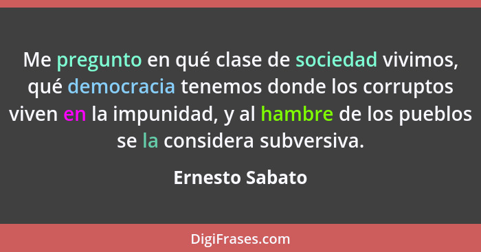 Me pregunto en qué clase de sociedad vivimos, qué democracia tenemos donde los corruptos viven en la impunidad, y al hambre de los pu... - Ernesto Sabato