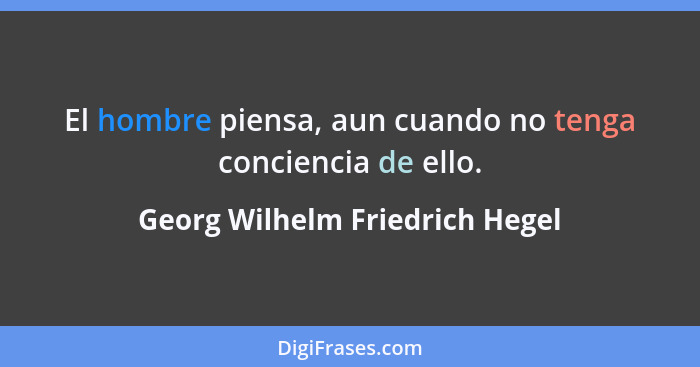 El hombre piensa, aun cuando no tenga conciencia de ello.... - Georg Wilhelm Friedrich Hegel