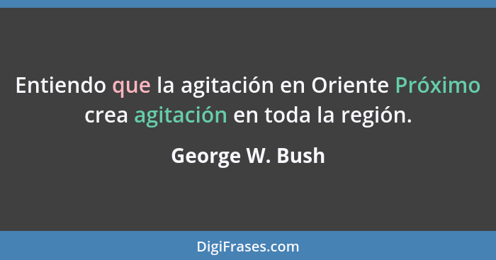 Entiendo que la agitación en Oriente Próximo crea agitación en toda la región.... - George W. Bush